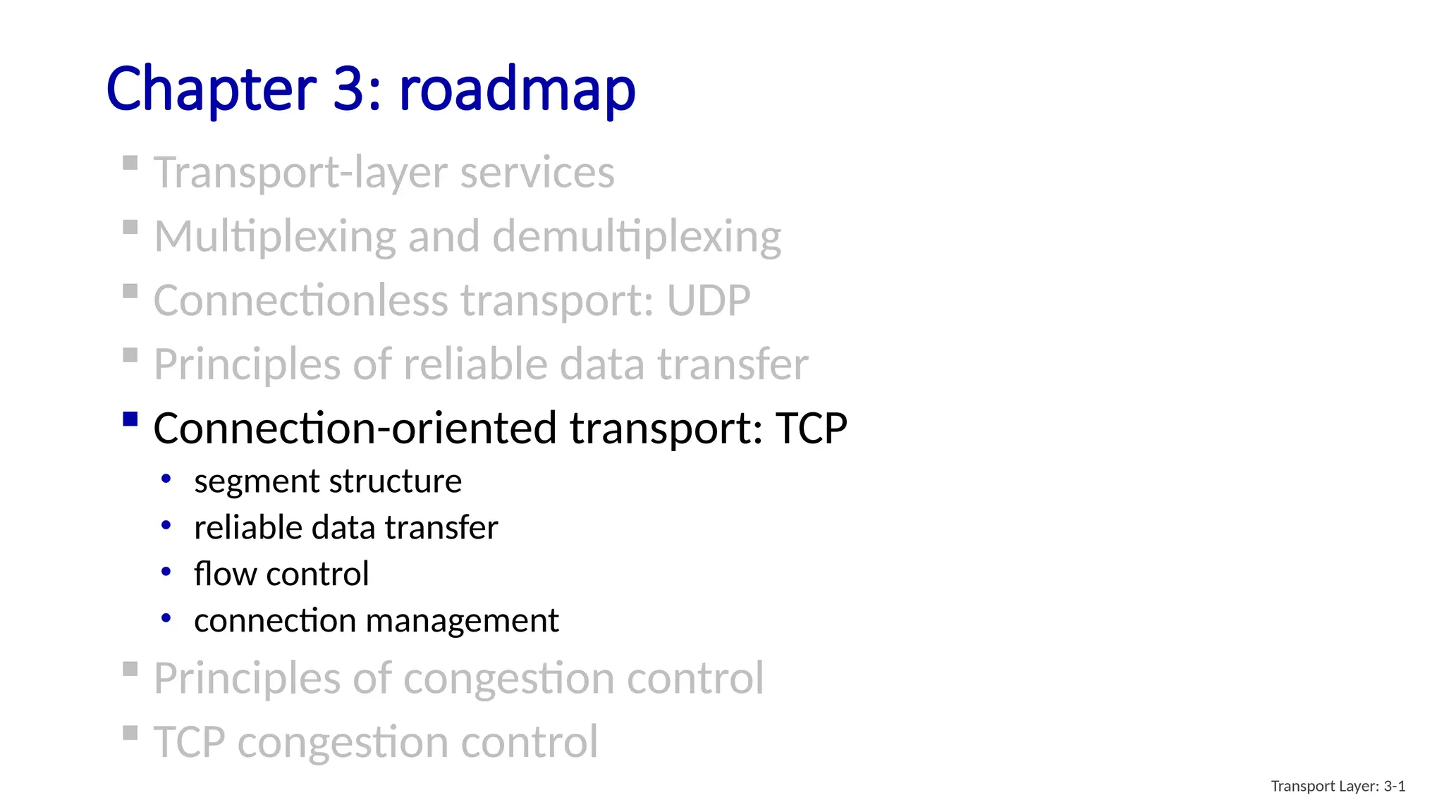 Chapter 3: roadmap
 Transport-layer services
 Multiplexing and demultiplexing
 Connectionless transport: UDP
 Principles of reliable data transfer
 Connection-oriented transport: TCP
• segment structure
• reliable data transfer
• flow control
• connection management
 Principles of congestion control
 TCP congestion control
Transport Layer: 3-1
 