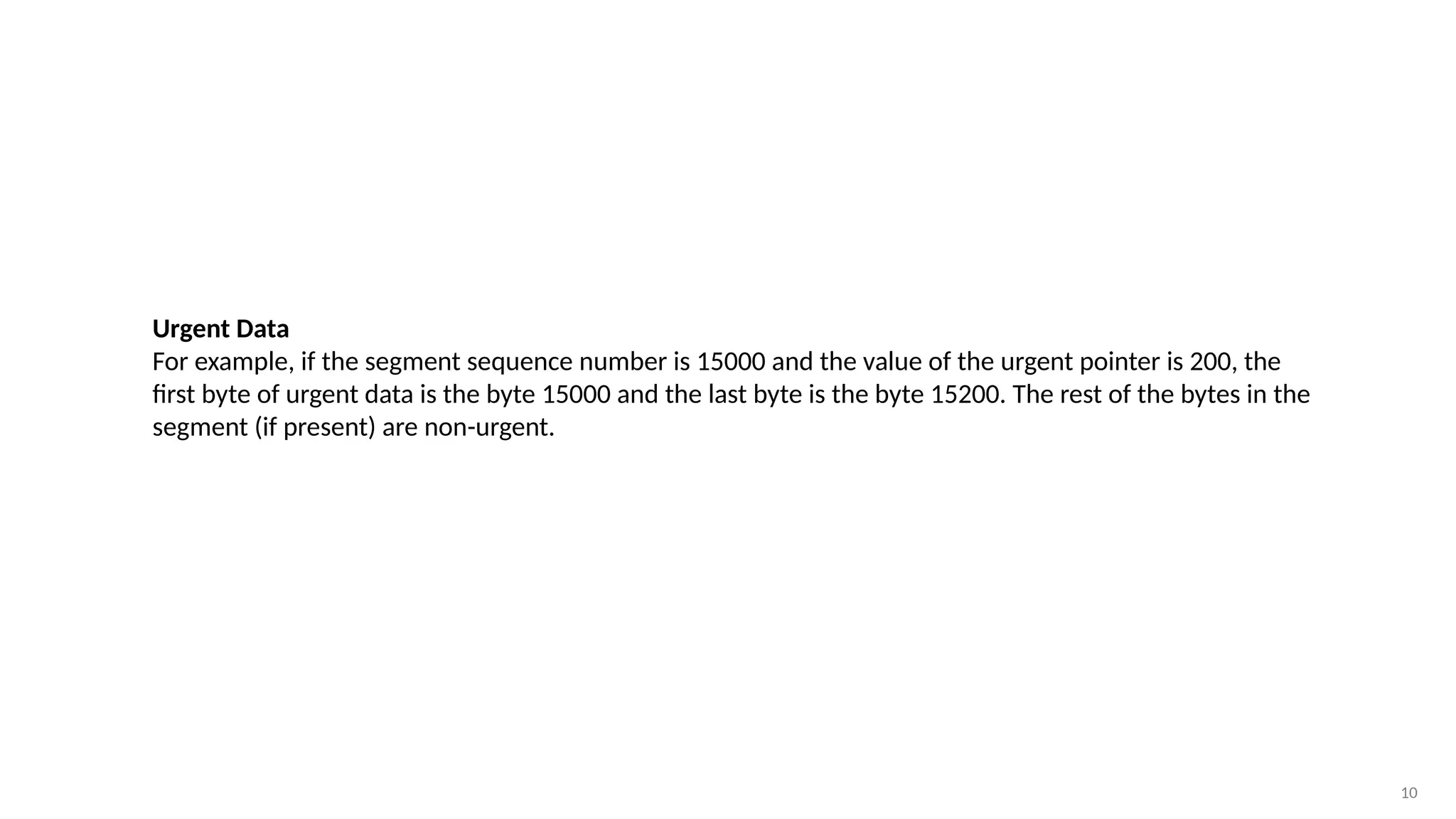 10
Urgent Data
For example, if the segment sequence number is 15000 and the value of the urgent pointer is 200, the
first byte of urgent data is the byte 15000 and the last byte is the byte 15200. The rest of the bytes in the
segment (if present) are non-urgent.
 