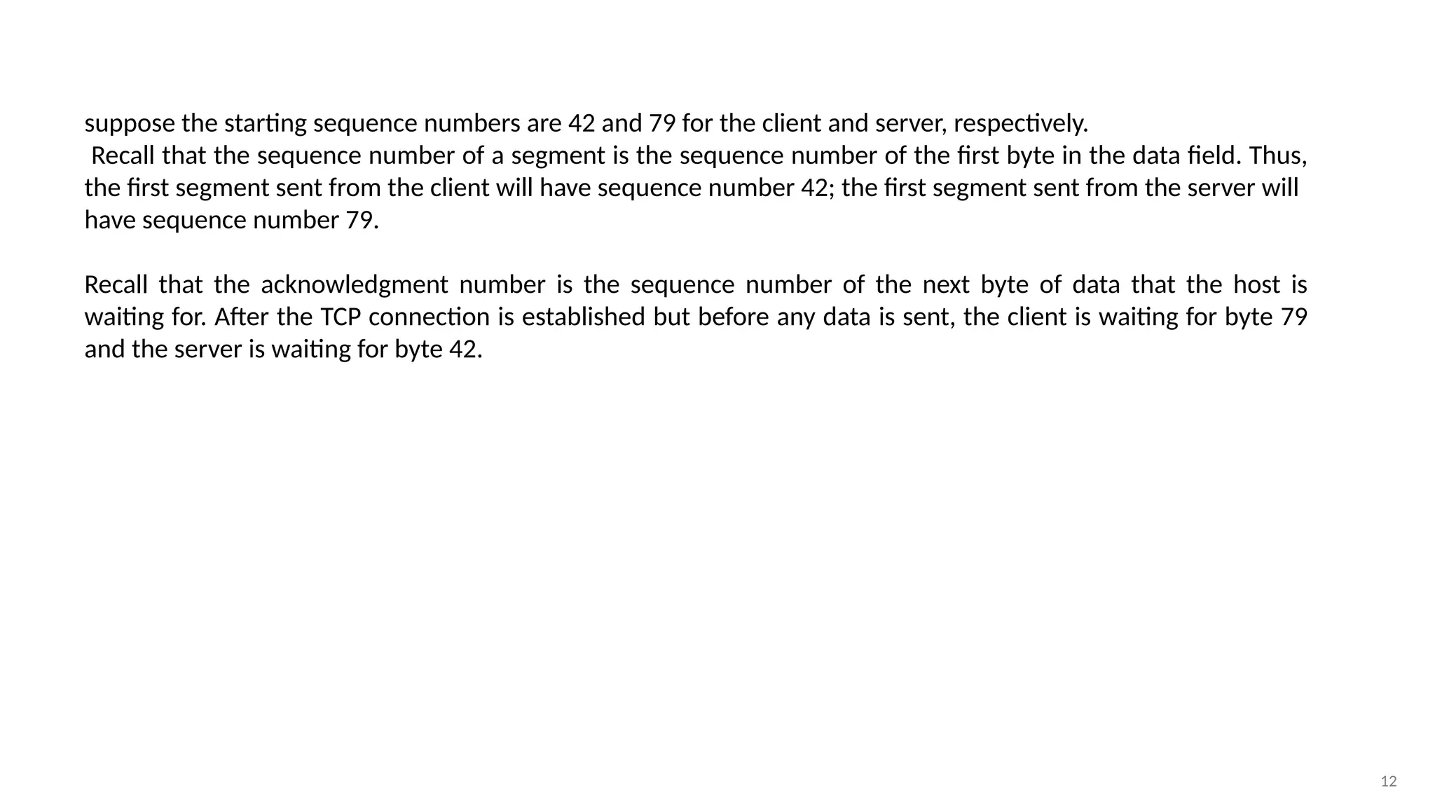 12
suppose the starting sequence numbers are 42 and 79 for the client and server, respectively.
Recall that the sequence number of a segment is the sequence number of the first byte in the data field. Thus,
the first segment sent from the client will have sequence number 42; the first segment sent from the server will
have sequence number 79.
Recall that the acknowledgment number is the sequence number of the next byte of data that the host is
waiting for. After the TCP connection is established but before any data is sent, the client is waiting for byte 79
and the server is waiting for byte 42.
 
