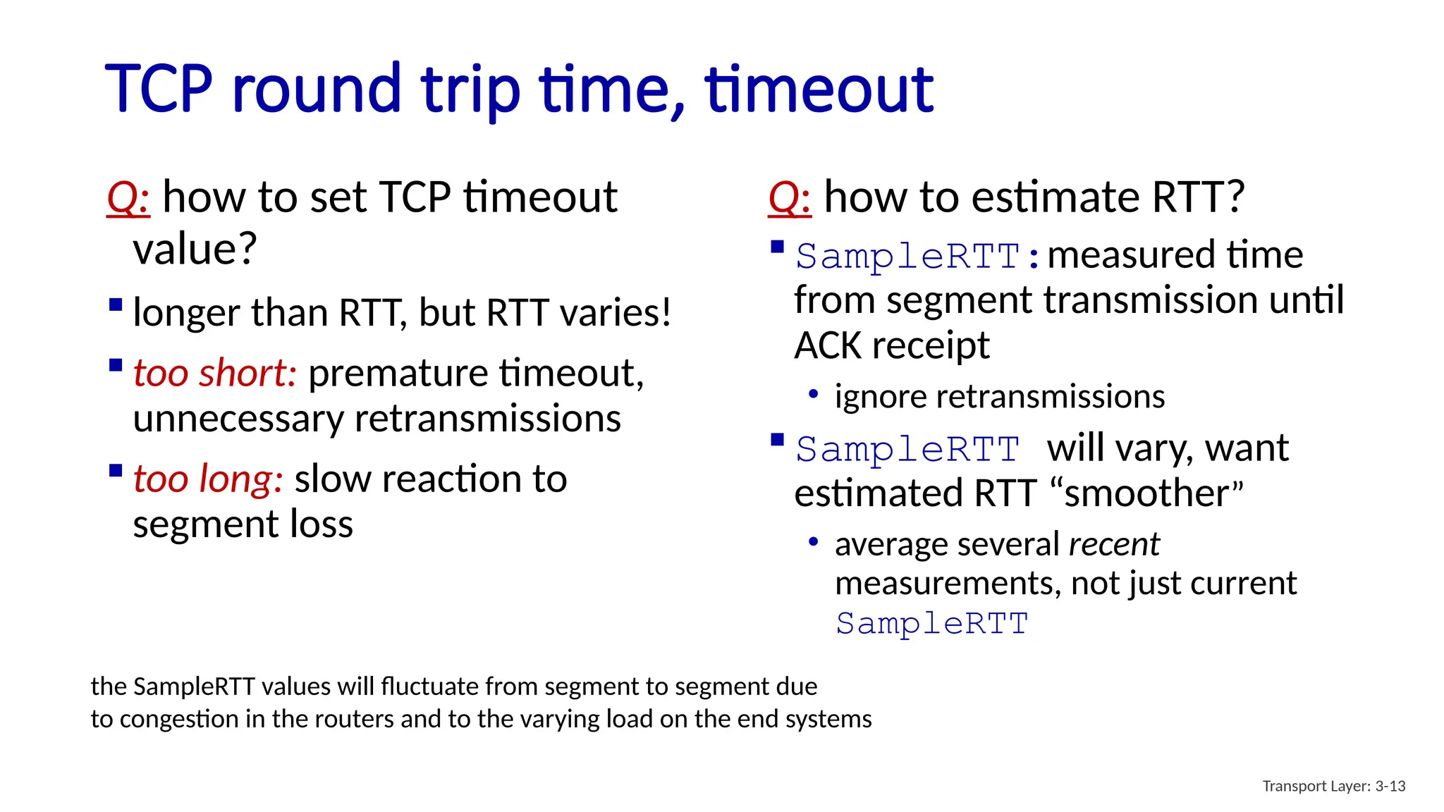 TCP round trip time, timeout
Q: how to set TCP timeout
value?
 longer than RTT, but RTT varies!
 too short: premature timeout,
unnecessary retransmissions
 too long: slow reaction to
segment loss
Q: how to estimate RTT?
 SampleRTT:measured time
from segment transmission until
ACK receipt
• ignore retransmissions
 SampleRTT will vary, want
estimated RTT “smoother”
• average several recent
measurements, not just current
SampleRTT
Transport Layer: 3-13
the SampleRTT values will fluctuate from segment to segment due
to congestion in the routers and to the varying load on the end systems
 