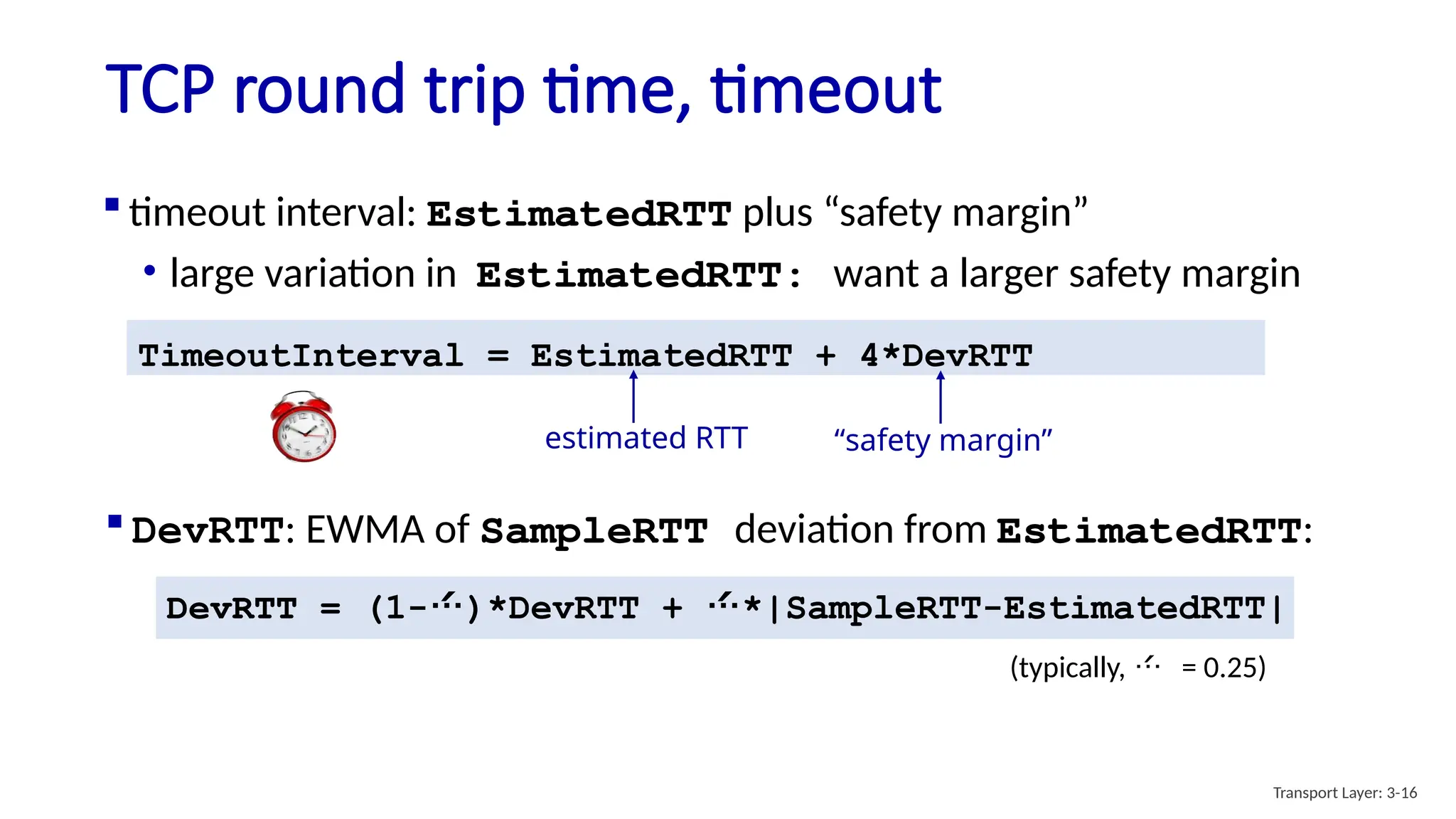 TCP round trip time, timeout
 timeout interval: EstimatedRTT plus “safety margin”
• large variation in EstimatedRTT: want a larger safety margin
TimeoutInterval = EstimatedRTT + 4*DevRTT
estimated RTT “safety margin”
DevRTT = (1-)*DevRTT + *|SampleRTT-EstimatedRTT|
(typically,  = 0.25)
 DevRTT: EWMA of SampleRTT deviation from EstimatedRTT:
Transport Layer: 3-16
 