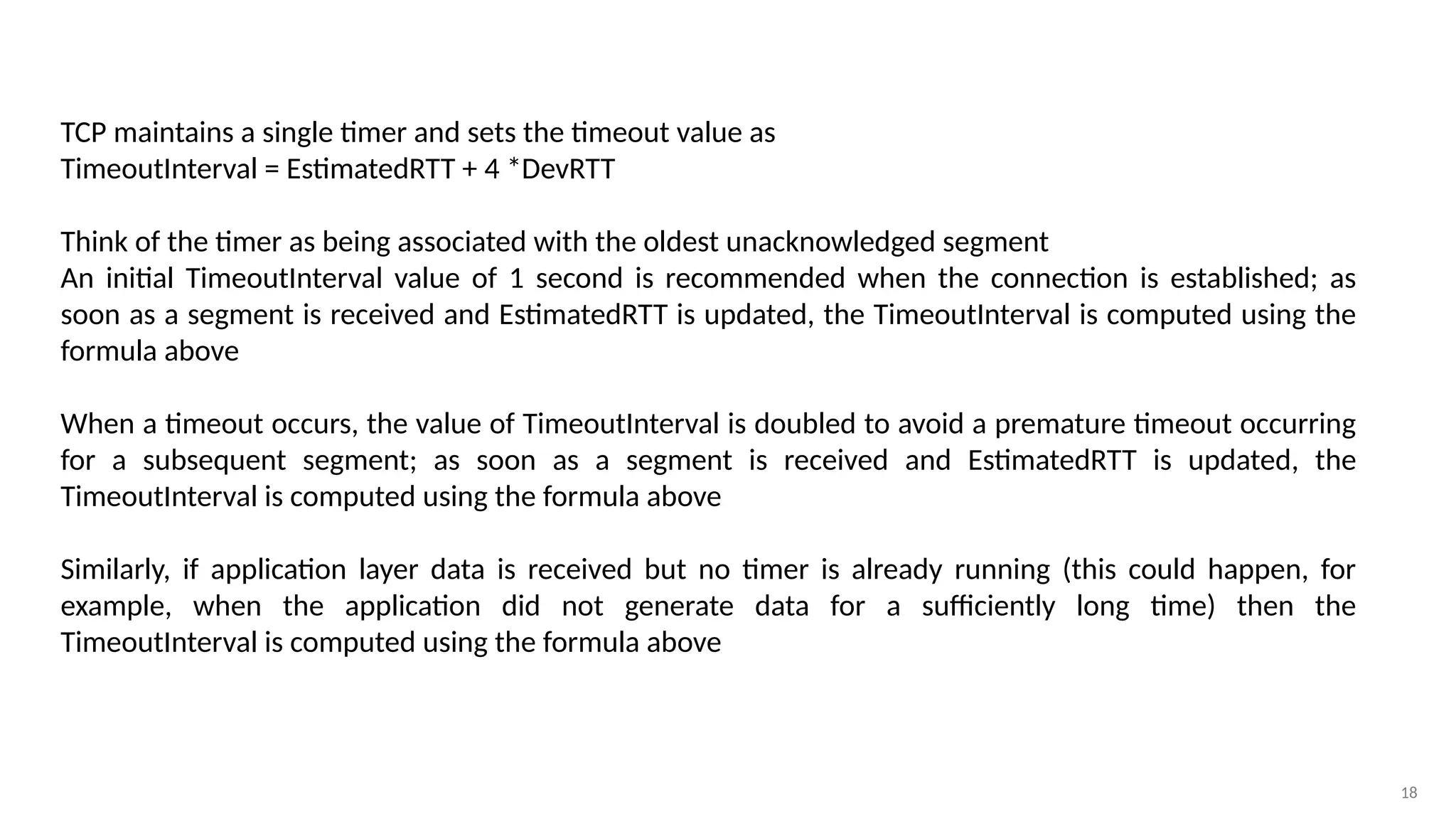18
TCP maintains a single timer and sets the timeout value as
TimeoutInterval = EstimatedRTT + 4 *DevRTT
Think of the timer as being associated with the oldest unacknowledged segment
An initial TimeoutInterval value of 1 second is recommended when the connection is established; as
soon as a segment is received and EstimatedRTT is updated, the TimeoutInterval is computed using the
formula above
When a timeout occurs, the value of TimeoutInterval is doubled to avoid a premature timeout occurring
for a subsequent segment; as soon as a segment is received and EstimatedRTT is updated, the
TimeoutInterval is computed using the formula above
Similarly, if application layer data is received but no timer is already running (this could happen, for
example, when the application did not generate data for a sufficiently long time) then the
TimeoutInterval is computed using the formula above
 