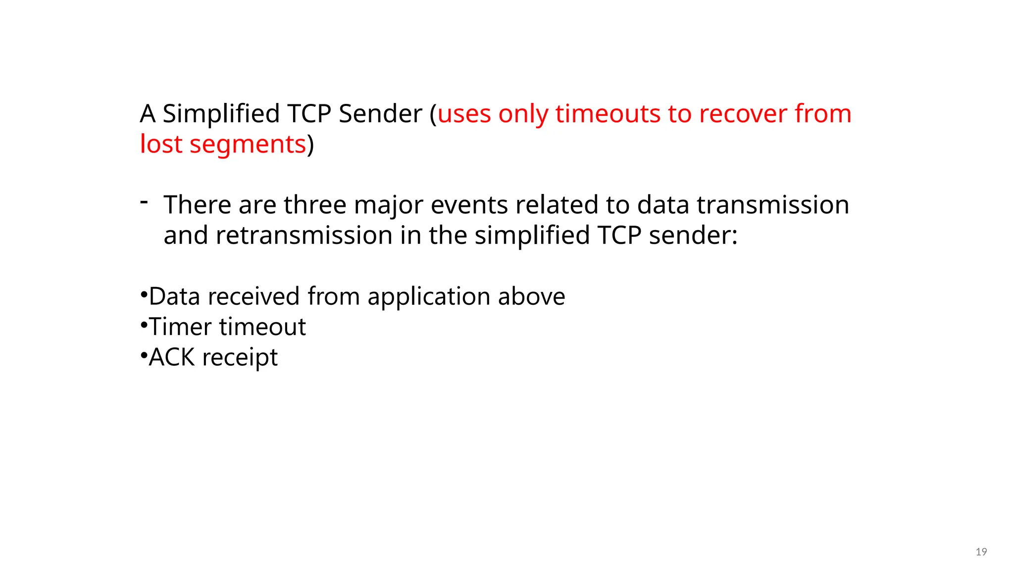 19
A Simplified TCP Sender (uses only timeouts to recover from
lost segments)
- There are three major events related to data transmission
and retransmission in the simplified TCP sender:
•Data received from application above
•Timer timeout
•ACK receipt
 