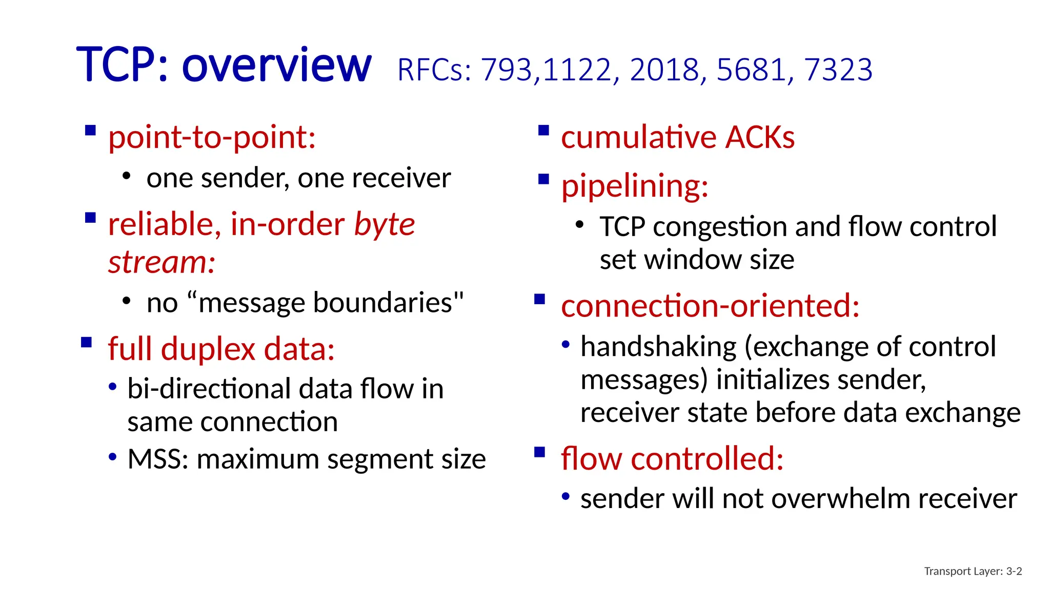 TCP: overview RFCs: 793,1122, 2018, 5681, 7323
 cumulative ACKs
 pipelining:
• TCP congestion and flow control
set window size
 connection-oriented:
• handshaking (exchange of control
messages) initializes sender,
receiver state before data exchange
 flow controlled:
• sender will not overwhelm receiver
 point-to-point:
• one sender, one receiver
 reliable, in-order byte
stream:
• no “message boundaries"
 full duplex data:
• bi-directional data flow in
same connection
• MSS: maximum segment size
Transport Layer: 3-2
 