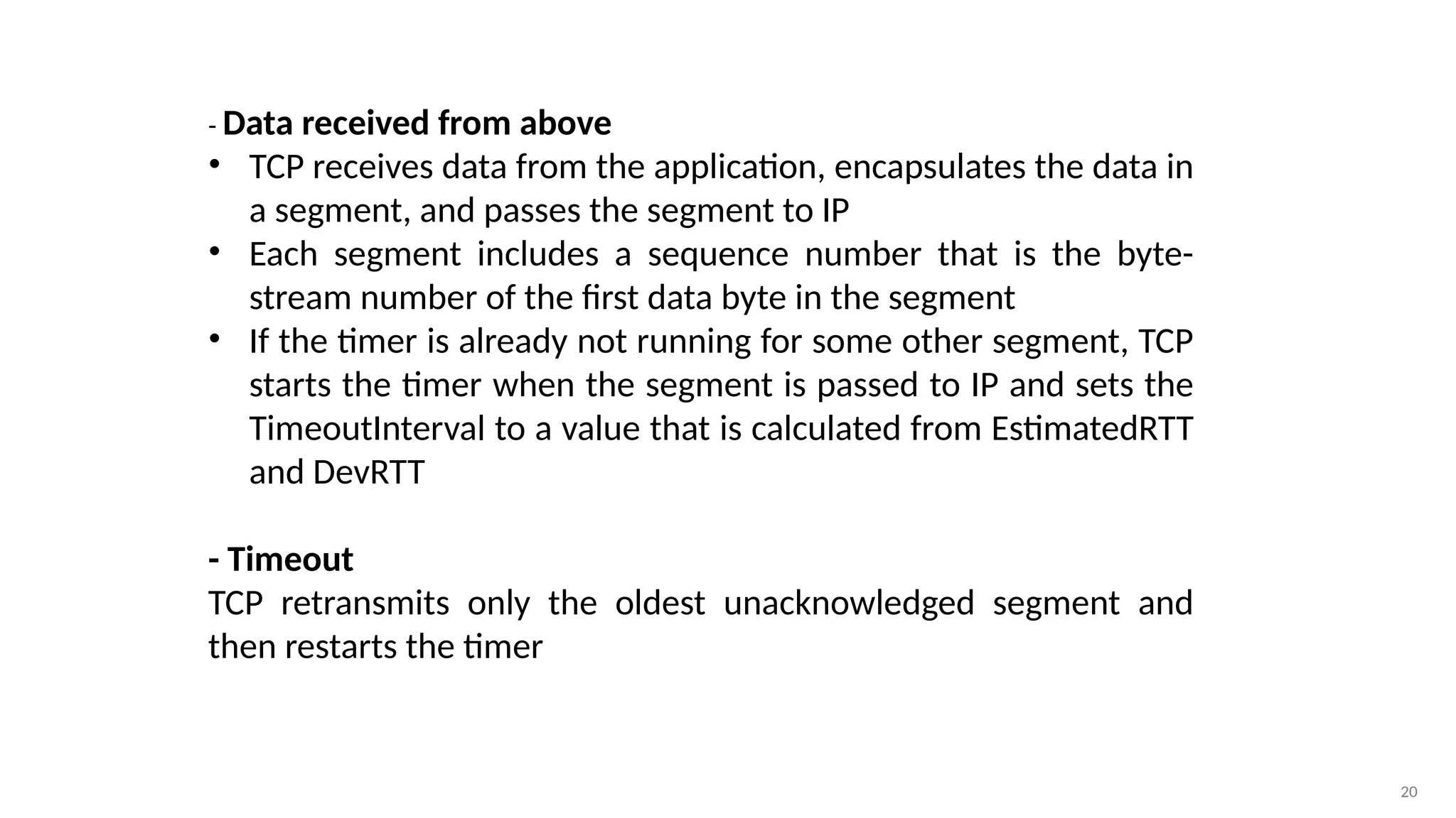 20
- Data received from above
• TCP receives data from the application, encapsulates the data in
a segment, and passes the segment to IP
• Each segment includes a sequence number that is the byte-
stream number of the first data byte in the segment
• If the timer is already not running for some other segment, TCP
starts the timer when the segment is passed to IP and sets the
TimeoutInterval to a value that is calculated from EstimatedRTT
and DevRTT
- Timeout
TCP retransmits only the oldest unacknowledged segment and
then restarts the timer
 
