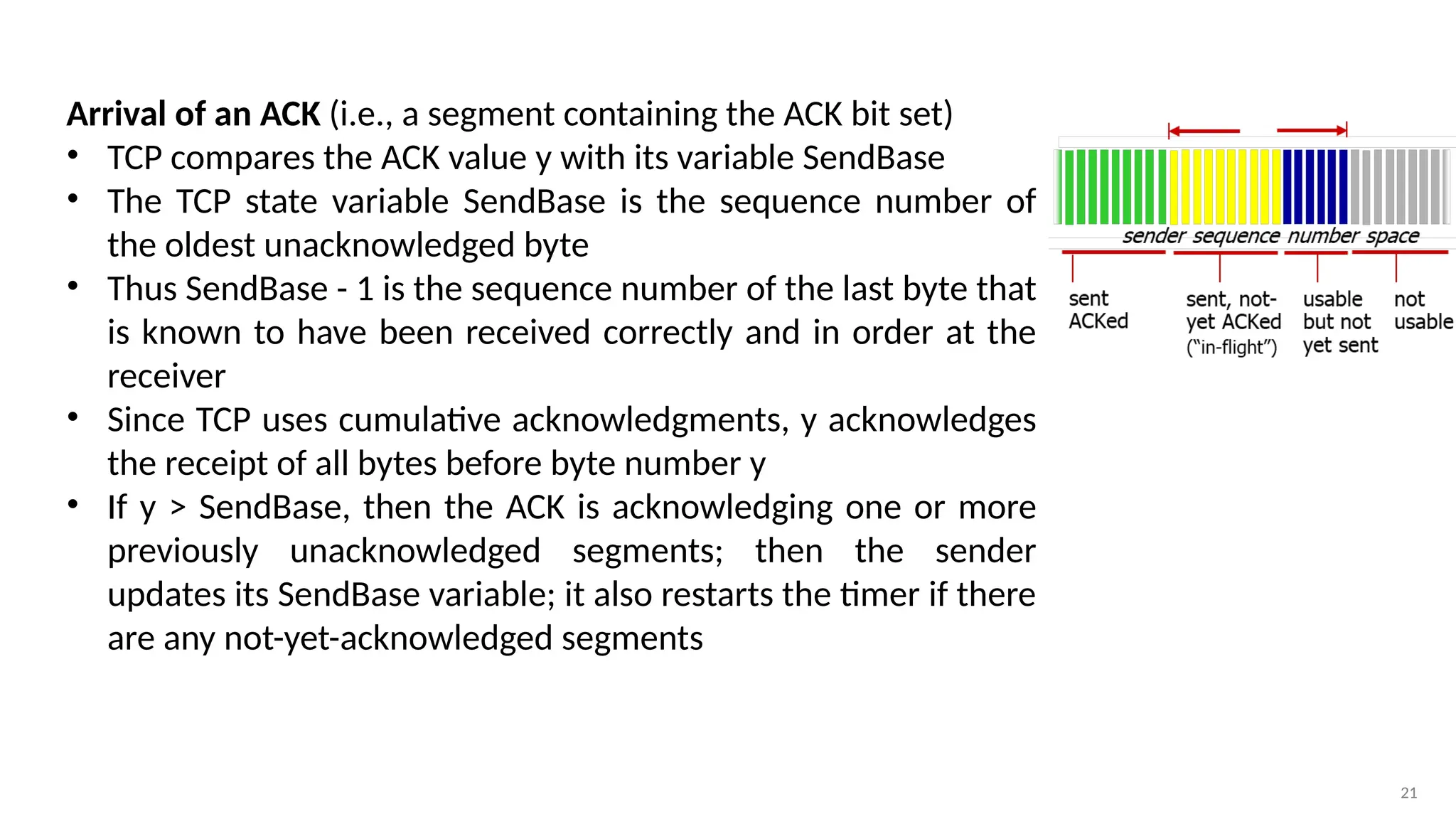 21
Arrival of an ACK (i.e., a segment containing the ACK bit set)
• TCP compares the ACK value y with its variable SendBase
• The TCP state variable SendBase is the sequence number of
the oldest unacknowledged byte
• Thus SendBase - 1 is the sequence number of the last byte that
is known to have been received correctly and in order at the
receiver
• Since TCP uses cumulative acknowledgments, y acknowledges
the receipt of all bytes before byte number y
• If y > SendBase, then the ACK is acknowledging one or more
previously unacknowledged segments; then the sender
updates its SendBase variable; it also restarts the timer if there
are any not-yet-acknowledged segments
 