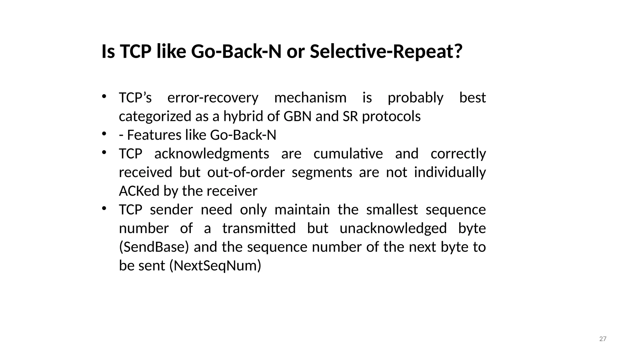 27
Is TCP like Go-Back-N or Selective-Repeat?
• TCP’s error-recovery mechanism is probably best
categorized as a hybrid of GBN and SR protocols
• - Features like Go-Back-N
• TCP acknowledgments are cumulative and correctly
received but out-of-order segments are not individually
ACKed by the receiver
• TCP sender need only maintain the smallest sequence
number of a transmitted but unacknowledged byte
(SendBase) and the sequence number of the next byte to
be sent (NextSeqNum)
 
