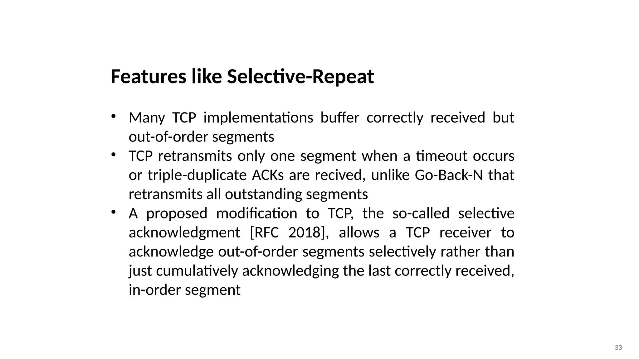 33
Features like Selective-Repeat
• Many TCP implementations buffer correctly received but
out-of-order segments
• TCP retransmits only one segment when a timeout occurs
or triple-duplicate ACKs are recived, unlike Go-Back-N that
retransmits all outstanding segments
• A proposed modification to TCP, the so-called selective
acknowledgment [RFC 2018], allows a TCP receiver to
acknowledge out-of-order segments selectively rather than
just cumulatively acknowledging the last correctly received,
in-order segment
 