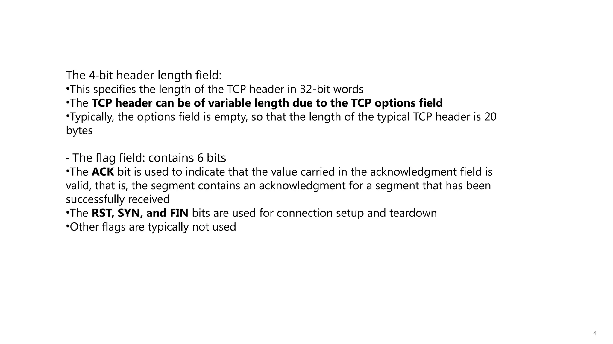 4
The 4-bit header length field:
•This specifies the length of the TCP header in 32-bit words
•The TCP header can be of variable length due to the TCP options field
•Typically, the options field is empty, so that the length of the typical TCP header is 20
bytes
- The flag field: contains 6 bits
•The ACK bit is used to indicate that the value carried in the acknowledgment field is
valid, that is, the segment contains an acknowledgment for a segment that has been
successfully received
•The RST, SYN, and FIN bits are used for connection setup and teardown
•Other flags are typically not used
 