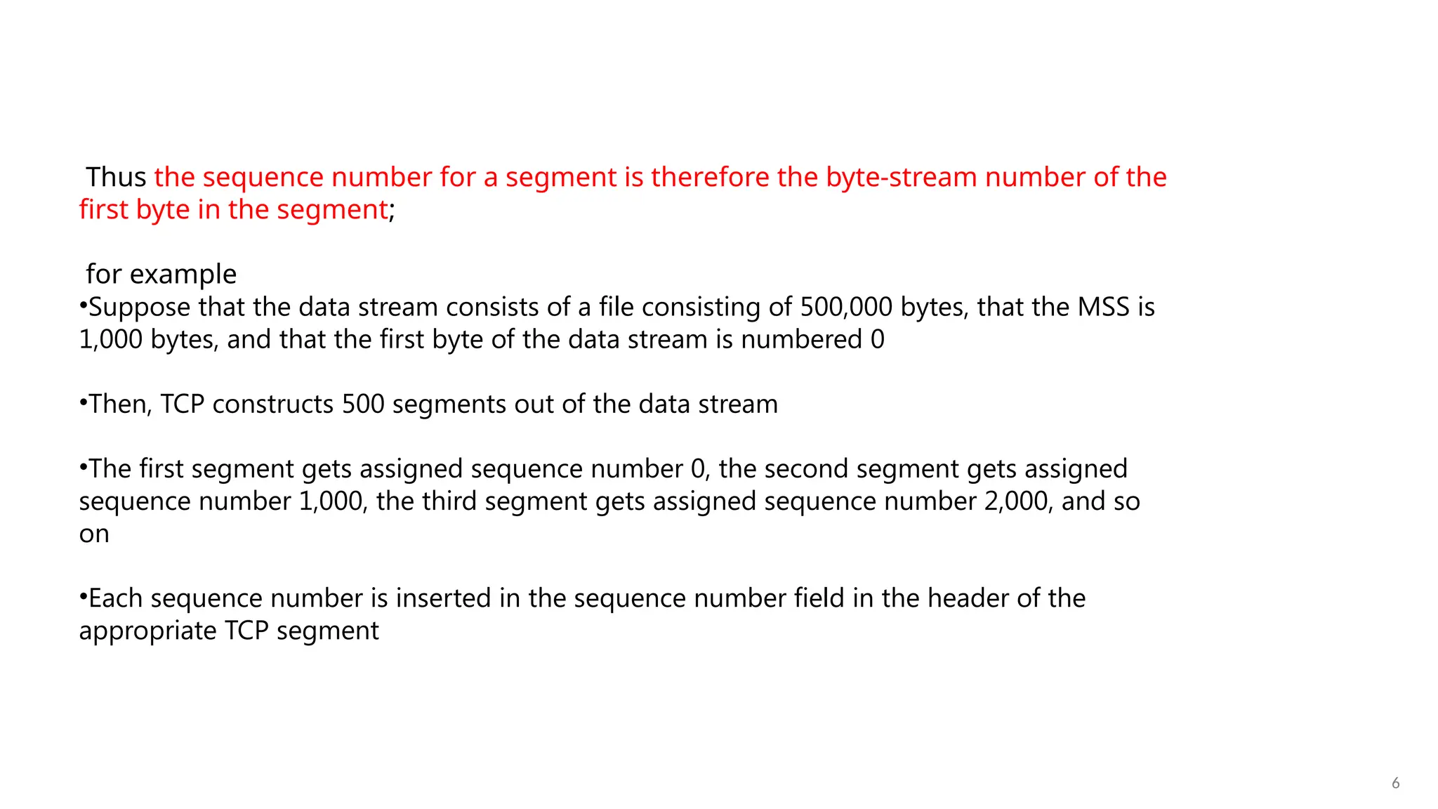 6
Thus the sequence number for a segment is therefore the byte-stream number of the
first byte in the segment;
for example
•Suppose that the data stream consists of a file consisting of 500,000 bytes, that the MSS is
1,000 bytes, and that the first byte of the data stream is numbered 0
•Then, TCP constructs 500 segments out of the data stream
•The first segment gets assigned sequence number 0, the second segment gets assigned
sequence number 1,000, the third segment gets assigned sequence number 2,000, and so
on
•Each sequence number is inserted in the sequence number field in the header of the
appropriate TCP segment
 