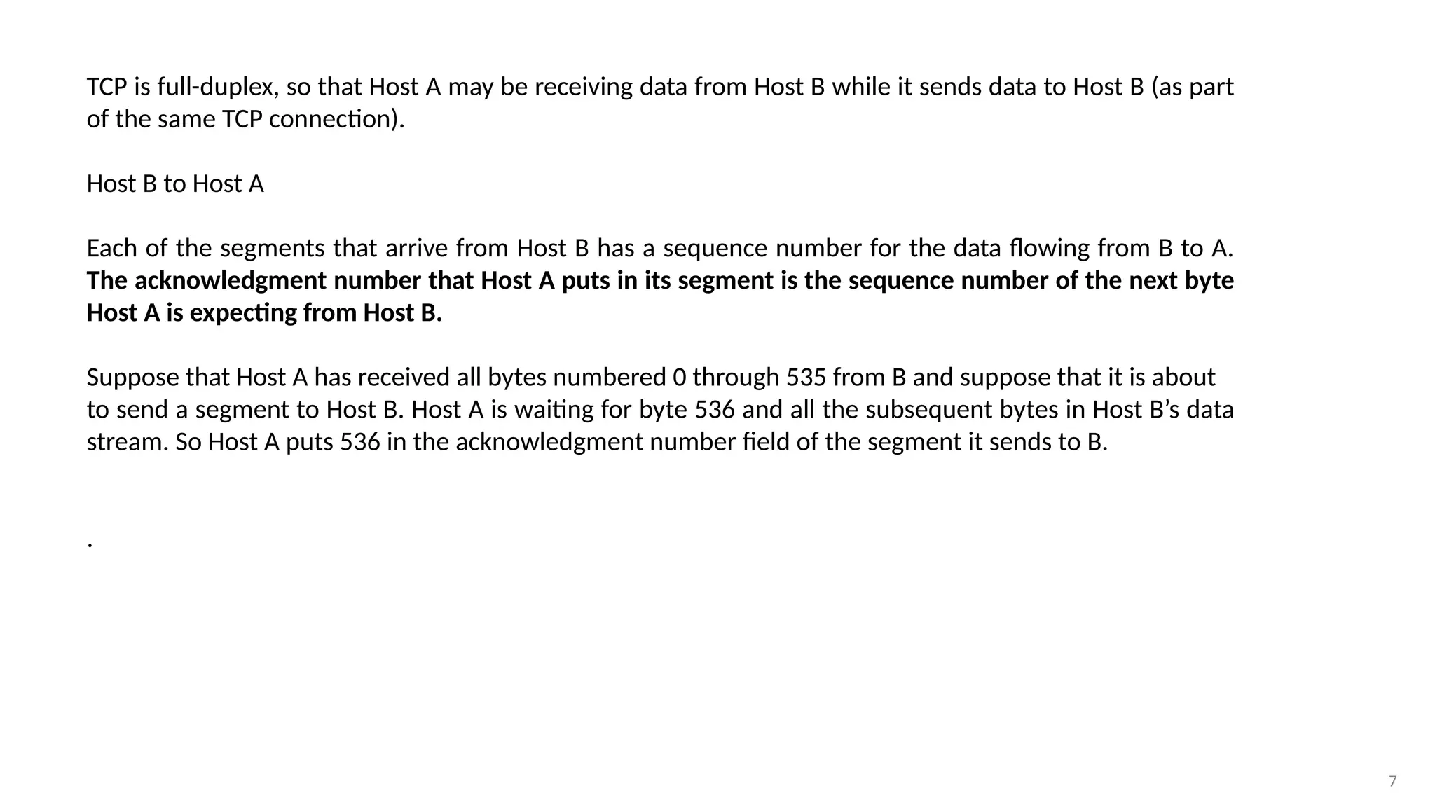 7
TCP is full-duplex, so that Host A may be receiving data from Host B while it sends data to Host B (as part
of the same TCP connection).
Host B to Host A
Each of the segments that arrive from Host B has a sequence number for the data flowing from B to A.
The acknowledgment number that Host A puts in its segment is the sequence number of the next byte
Host A is expecting from Host B.
Suppose that Host A has received all bytes numbered 0 through 535 from B and suppose that it is about
to send a segment to Host B. Host A is waiting for byte 536 and all the subsequent bytes in Host B’s data
stream. So Host A puts 536 in the acknowledgment number field of the segment it sends to B.
.
 
