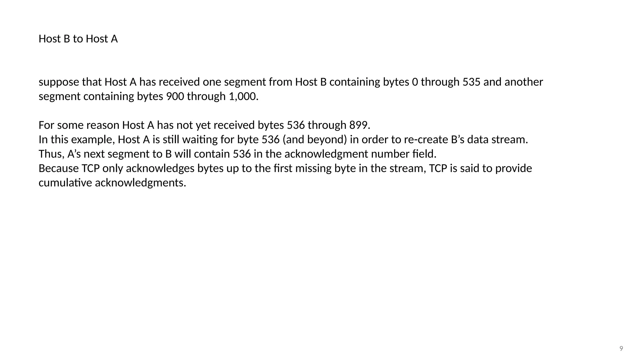 9
Host B to Host A
suppose that Host A has received one segment from Host B containing bytes 0 through 535 and another
segment containing bytes 900 through 1,000.
For some reason Host A has not yet received bytes 536 through 899.
In this example, Host A is still waiting for byte 536 (and beyond) in order to re-create B’s data stream.
Thus, A’s next segment to B will contain 536 in the acknowledgment number field.
Because TCP only acknowledges bytes up to the first missing byte in the stream, TCP is said to provide
cumulative acknowledgments.
 