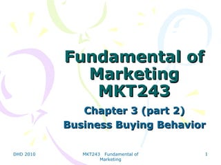 Fundamental of
             Marketing
              MKT243
              Chapter 3 (part 2)
           Business Buying Behavior

DHD 2010      MKT243 Fundamental of   1
                    Marketing
 