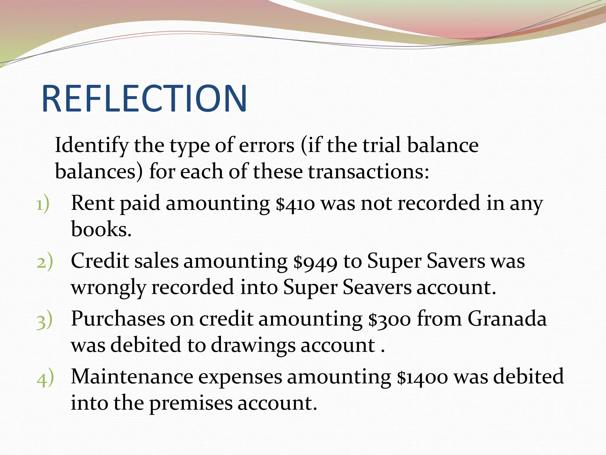 REFLECTION
Identify the type of errors (if the trial balance
balances) for each of these transactions:
1) Rent paid amounting $410 was not recorded in any
books.
2) Credit sales amounting $949 to Super Savers was
wrongly recorded into Super Seavers account.
3) Purchases on credit amounting $300 from Granada
was debited to drawings account .
4) Maintenance expenses amounting $1400 was debited
into the premises account.
 
