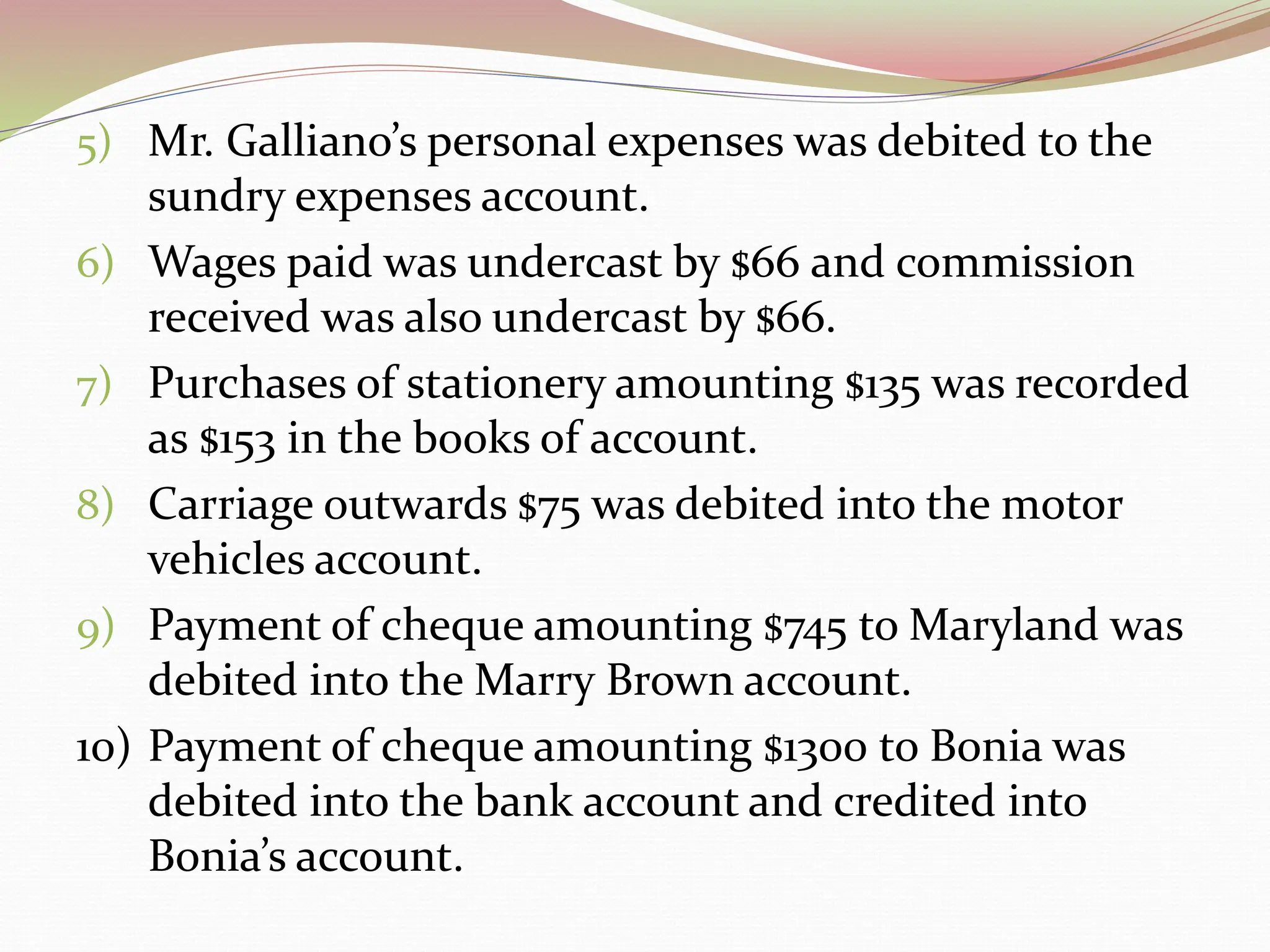 5) Mr. Galliano’s personal expenses was debited to the
sundry expenses account.
6) Wages paid was undercast by $66 and commission
received was also undercast by $66.
7) Purchases of stationery amounting $135 was recorded
as $153 in the books of account.
8) Carriage outwards $75 was debited into the motor
vehicles account.
9) Payment of cheque amounting $745 to Maryland was
debited into the Marry Brown account.
10) Payment of cheque amounting $1300 to Bonia was
debited into the bank account and credited into
Bonia’s account.
 