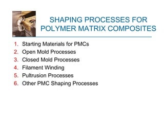 SHAPING PROCESSES FOR
POLYMER MATRIX COMPOSITES
1. Starting Materials for PMCs
2. Open Mold Processes
3. Closed Mold Processes
4. Filament Winding
5. Pultrusion Processes
6. Other PMC Shaping Processes
 