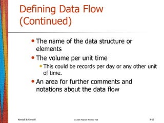 Kendall & Kendall © 2005 Pearson Prentice Hall 8-10
Defining Data Flow
(Continued)
• The name of the data structure or
elements
• The volume per unit time
•This could be records per day or any other unit
of time.
• An area for further comments and
notations about the data flow
 