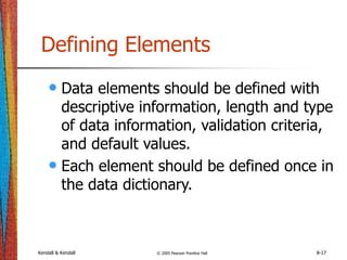 Kendall & Kendall © 2005 Pearson Prentice Hall 8-17
Defining Elements
• Data elements should be defined with
descriptive information, length and type
of data information, validation criteria,
and default values.
• Each element should be defined once in
the data dictionary.
 