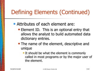 Kendall & Kendall © 2005 Pearson Prentice Hall 8-18
Defining Elements (Continued)
• Attributes of each element are:
• Element ID. This is an optional entry that
allows the analyst to build automated data
dictionary entries.
• The name of the element, descriptive and
unique
•It should be what the element is commonly
called in most programs or by the major user of
the element.
 