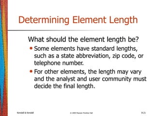 Kendall & Kendall © 2005 Pearson Prentice Hall 8-21
Determining Element Length
What should the element length be?
• Some elements have standard lengths,
such as a state abbreviation, zip code, or
telephone number.
• For other elements, the length may vary
and the analyst and user community must
decide the final length.
 