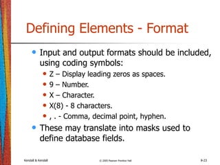 Kendall & Kendall © 2005 Pearson Prentice Hall 8-23
Defining Elements - Format
• Input and output formats should be included,
using coding symbols:
• Z – Display leading zeros as spaces.
• 9 – Number.
• X – Character.
• X(8) - 8 characters.
• , . - Comma, decimal point, hyphen.
• These may translate into masks used to
define database fields.
 