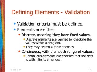 Kendall & Kendall © 2005 Pearson Prentice Hall 8-24
Defining Elements - Validation
• Validation criteria must be defined.
• Elements are either:
• Discrete, meaning they have fixed values.
•Discrete elements are verified by checking the
values within a program.
•They may search a table of codes.
• Continuous, with a smooth range of values.
•Continuous elements are checked that the data
is within limits or ranges.
 
