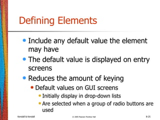 Kendall & Kendall © 2005 Pearson Prentice Hall 8-25
Defining Elements
• Include any default value the element
may have
• The default value is displayed on entry
screens
• Reduces the amount of keying
• Default values on GUI screens
•Initially display in drop-down lists
•Are selected when a group of radio buttons are
used
 