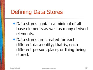 Kendall & Kendall © 2005 Pearson Prentice Hall 8-27
Defining Data Stores
• Data stores contain a minimal of all
base elements as well as many derived
elements.
• Data stores are created for each
different data entity; that is, each
different person, place, or thing being
stored.
 