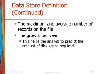 Kendall & Kendall © 2005 Pearson Prentice Hall 8-29
Data Store Definition
(Continued)
• The maximum and average number of
records on the file
• The growth per year
• This helps the analyst to predict the
amount of disk space required.
 