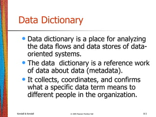 Kendall & Kendall © 2005 Pearson Prentice Hall 8-3
Data Dictionary
• Data dictionary is a place for analyzing
the data flows and data stores of data-
oriented systems.
• The data dictionary is a reference work
of data about data (metadata).
• It collects, coordinates, and confirms
what a specific data term means to
different people in the organization.
 