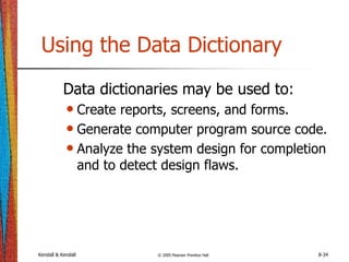 Kendall & Kendall © 2005 Pearson Prentice Hall 8-34
Using the Data Dictionary
Data dictionaries may be used to:
• Create reports, screens, and forms.
• Generate computer program source code.
• Analyze the system design for completion
and to detect design flaws.
 