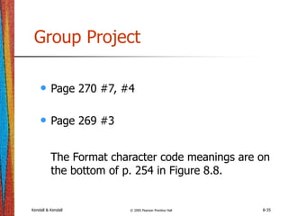 Kendall & Kendall © 2005 Pearson Prentice Hall 8-35
Group Project
• Page 270 #7, #4
• Page 269 #3
The Format character code meanings are on
the bottom of p. 254 in Figure 8.8.
 