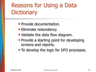 Kendall & Kendall © 2005 Pearson Prentice Hall 8-4
Reasons for Using a Data
Dictionary
• Provide documentation.
• Eliminate redundancy.
• Validate the data flow diagram.
• Provide a starting point for developing
screens and reports.
• To develop the logic for DFD processes.
 