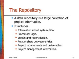 Kendall & Kendall © 2005 Pearson Prentice Hall 8-5
The Repository
• A data repository is a large collection of
project information.
• It includes:
• Information about system data.
• Procedural logic.
• Screen and report design.
• Relationships between entries.
• Project requirements and deliverables.
• Project management information.
 