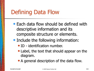 Kendall & Kendall © 2005 Pearson Prentice Hall 8-8
Defining Data Flow
• Each data flow should be defined with
descriptive information and its
composite structure or elements.
• Include the following information:
• ID - identification number.
• Label, the text that should appear on the
diagram.
• A general description of the data flow.
 