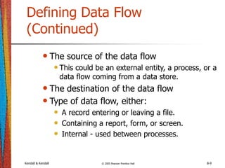 Kendall & Kendall © 2005 Pearson Prentice Hall 8-9
Defining Data Flow
(Continued)
• The source of the data flow
•This could be an external entity, a process, or a
data flow coming from a data store.
• The destination of the data flow
• Type of data flow, either:
• A record entering or leaving a file.
• Containing a report, form, or screen.
• Internal - used between processes.
 