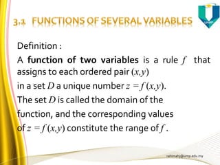 rahimahj@ump.edu.my
Definition :
A function of two variables is a rule f that
assigns to each ordered pair (x,y)
in a set D a unique number z = f (x,y).
The set D is called the domain of the
function, and the corresponding values
of z = f (x,y) constitute the range of f .
 