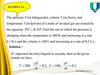 rahimahj@ump.edu.my
The pressure P (in kilopascals), volume V (in liters), and
temperature T (in kelvins) of a mole of an ideal gas are related by
the equation Find the rate at which the pressure is
changing when the temperature is 300 K and increasing at a rate
0.1 K/s and the volume is 100 L and increasing at a rate of 0.2 L/s.
Solution :
If t represent the time elapsed in seconds, then at the given
instant we have
.2.0,100,1.0,300 
dt
dV
V
dt
dT
T
.31.8 TPV 
EXAMPLE 14
 