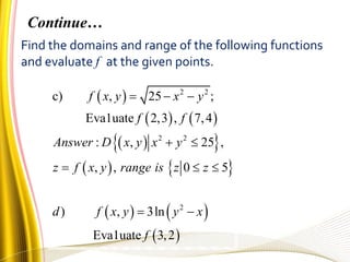 Find the domains and range of the following functions
and evaluate f at the given points.
 
   
  
   
   
 
2 2
2 2
2
c) , 25 ;
Eva1uate 2,3 , 7,4
: , 25 ,
, , 0 5
) , 3ln
Eva1uate 3,2
f x y x y
f f
Answer D x y x y
z f x y range is z z
d f x y y x
f
  
 
  
 
Continue…
 