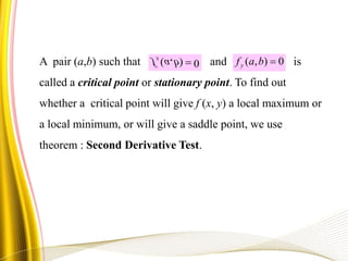 A pair (a,b) such that and is
called a critical point or stationary point. To find out
whether a critical point will give f (x, y) a local maximum or
a local minimum, or will give a saddle point, we use
theorem : Second Derivative Test.
0),( bafx
0),( bafy
 
