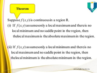 rahimahj@ump.edu.my
region.in theminimumabsolutetheisminimumlocalthe
thenregion,in thepointsaddlenoandmaximumlocal
noisthereandminimumlocalaonlyassumes)(If(ii)
region.in themaximumabsolutetheismaximumlocalthe
thenregion,in thepointsaddlenoandminimumlocal
noisthereandmaximumlocalaonlyassumes)(If(i)
R.regionaincontinuousis)(Suppose
x,yf
x,yf
x,yf
Theorem
 