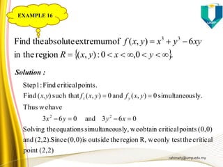 rahimahj@ump.edu.my
 .0,0:),(regionin the
6),(ofextremumabsolutetheFind 33


yxyxR
xyyxyxf
Solution :
(2,2)point
criticaltheonly testweR,regiontheoutsideis(0,0)Since(2,2).and
(0,0)pointscriticalobtainweusly,simultaneoequationstheSolving
063and063
haveweThus
usly.simultaneo0),(and0),(such that)(Find
points.criticalFind:1Step
22


xyyx
yxfyxfx,y yx
EXAMPLE 16
 