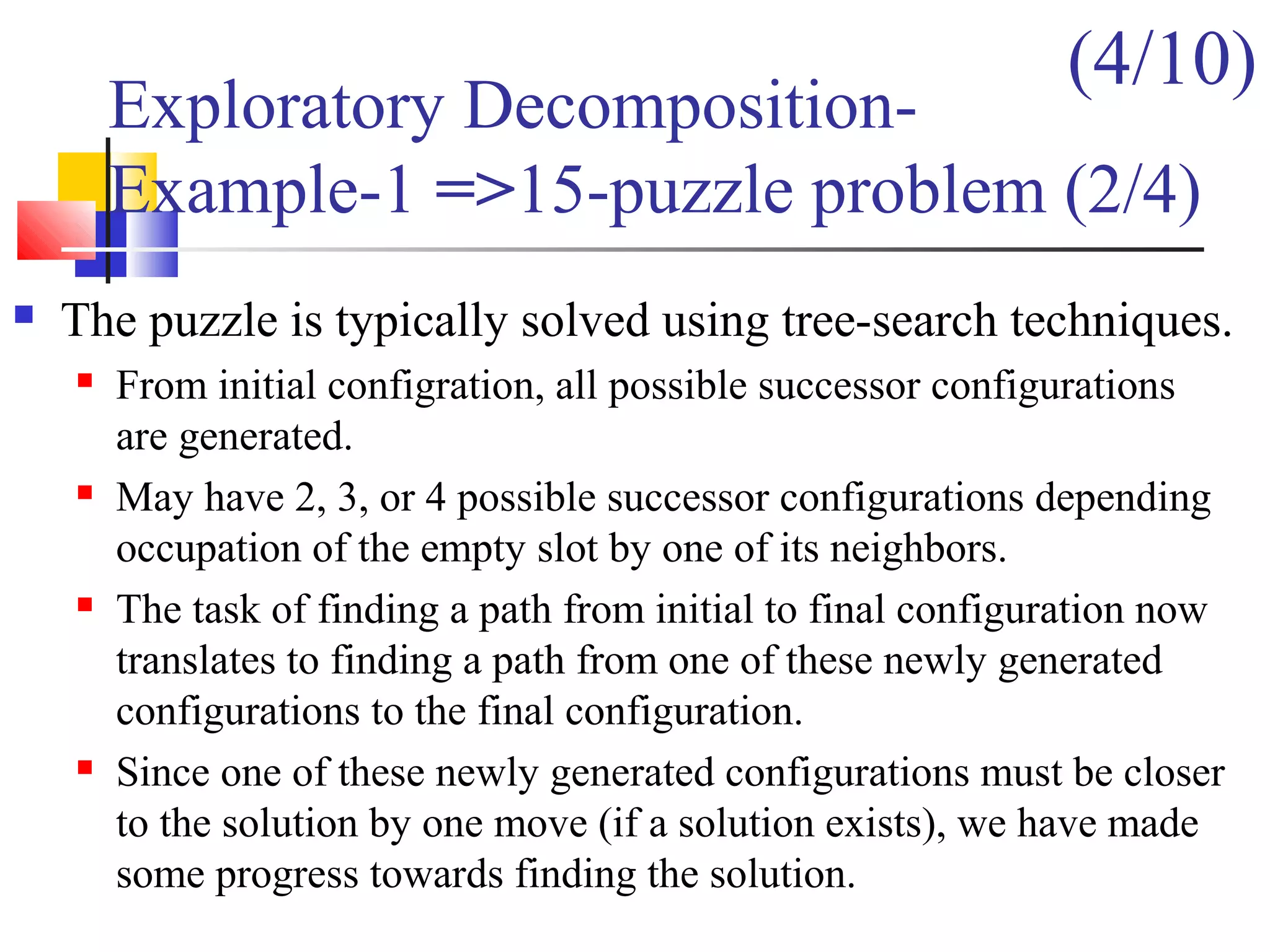 Exploratory Decomposition-
Example-1 =>15-puzzle problem (2/4)
 The puzzle is typically solved using tree-search techniques.
 From initial configration, all possible successor configurations
are generated.
 May have 2, 3, or 4 possible successor configurations depending
occupation of the empty slot by one of its neighbors.
 The task of finding a path from initial to final configuration now
translates to finding a path from one of these newly generated
configurations to the final configuration.
 Since one of these newly generated configurations must be closer
to the solution by one move (if a solution exists), we have made
some progress towards finding the solution.
(4/10)
 