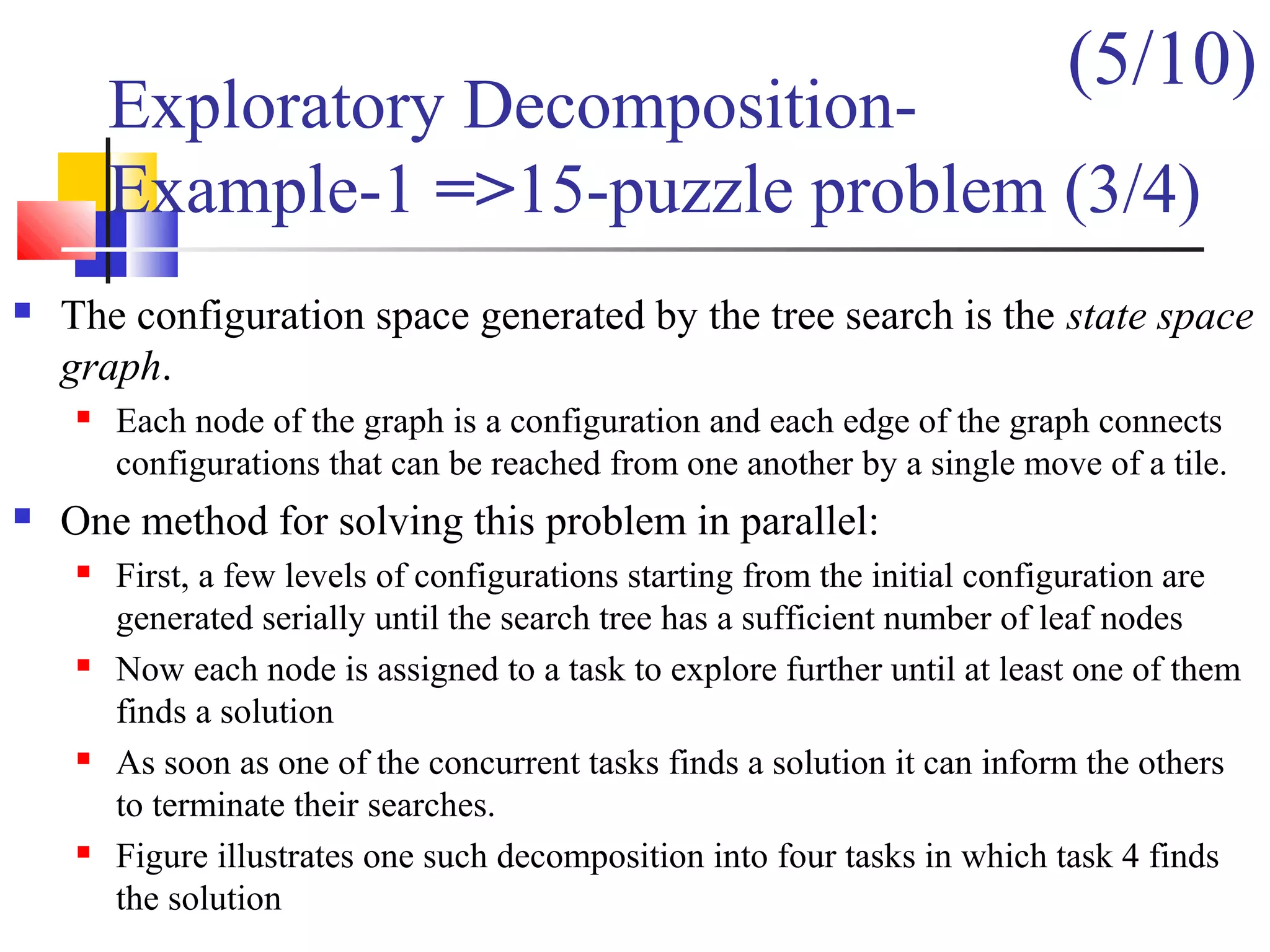  The configuration space generated by the tree search is the state space
graph.
 Each node of the graph is a configuration and each edge of the graph connects
configurations that can be reached from one another by a single move of a tile.
 One method for solving this problem in parallel:
 First, a few levels of configurations starting from the initial configuration are
generated serially until the search tree has a sufficient number of leaf nodes
 Now each node is assigned to a task to explore further until at least one of them
finds a solution
 As soon as one of the concurrent tasks finds a solution it can inform the others
to terminate their searches.
 Figure illustrates one such decomposition into four tasks in which task 4 finds
the solution
Exploratory Decomposition-
Example-1 =>15-puzzle problem (3/4)
(5/10)
 
