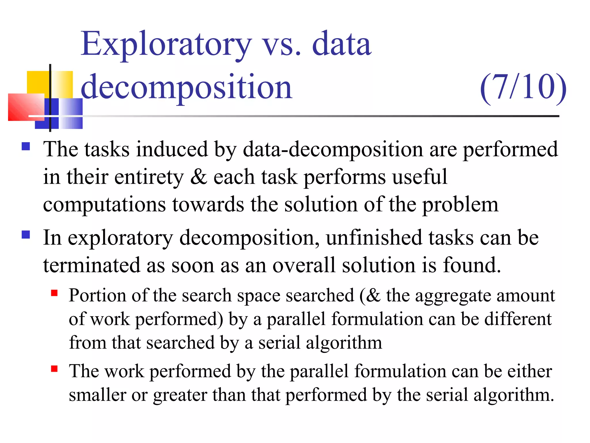 Exploratory vs. data
decomposition (7/10)
 The tasks induced by data-decomposition are performed
in their entirety & each task performs useful
computations towards the solution of the problem
 In exploratory decomposition, unfinished tasks can be
terminated as soon as an overall solution is found.
 Portion of the search space searched (& the aggregate amount
of work performed) by a parallel formulation can be different
from that searched by a serial algorithm
 The work performed by the parallel formulation can be either
smaller or greater than that performed by the serial algorithm.
 