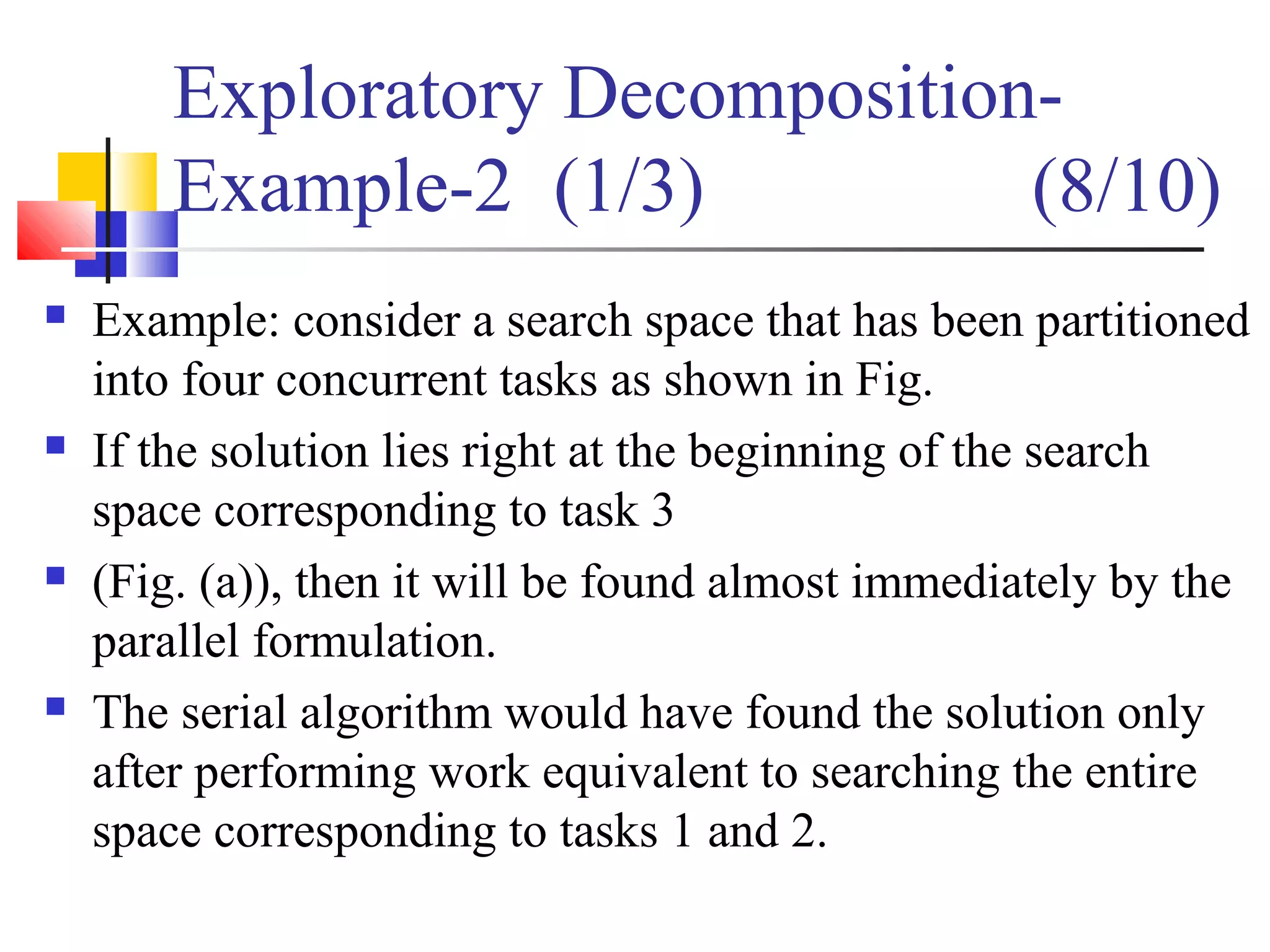 Exploratory Decomposition-
Example-2 (1/3) (8/10)
 Example: consider a search space that has been partitioned
into four concurrent tasks as shown in Fig.
 If the solution lies right at the beginning of the search
space corresponding to task 3
 (Fig. (a)), then it will be found almost immediately by the
parallel formulation.
 The serial algorithm would have found the solution only
after performing work equivalent to searching the entire
space corresponding to tasks 1 and 2.
 