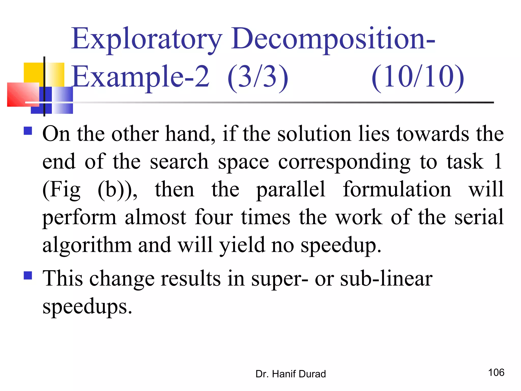 Dr. Hanif Durad 106
 On the other hand, if the solution lies towards the
end of the search space corresponding to task 1
(Fig (b)), then the parallel formulation will
perform almost four times the work of the serial
algorithm and will yield no speedup.
 This change results in super- or sub-linear
speedups.
Exploratory Decomposition-
Example-2 (3/3) (10/10)
 