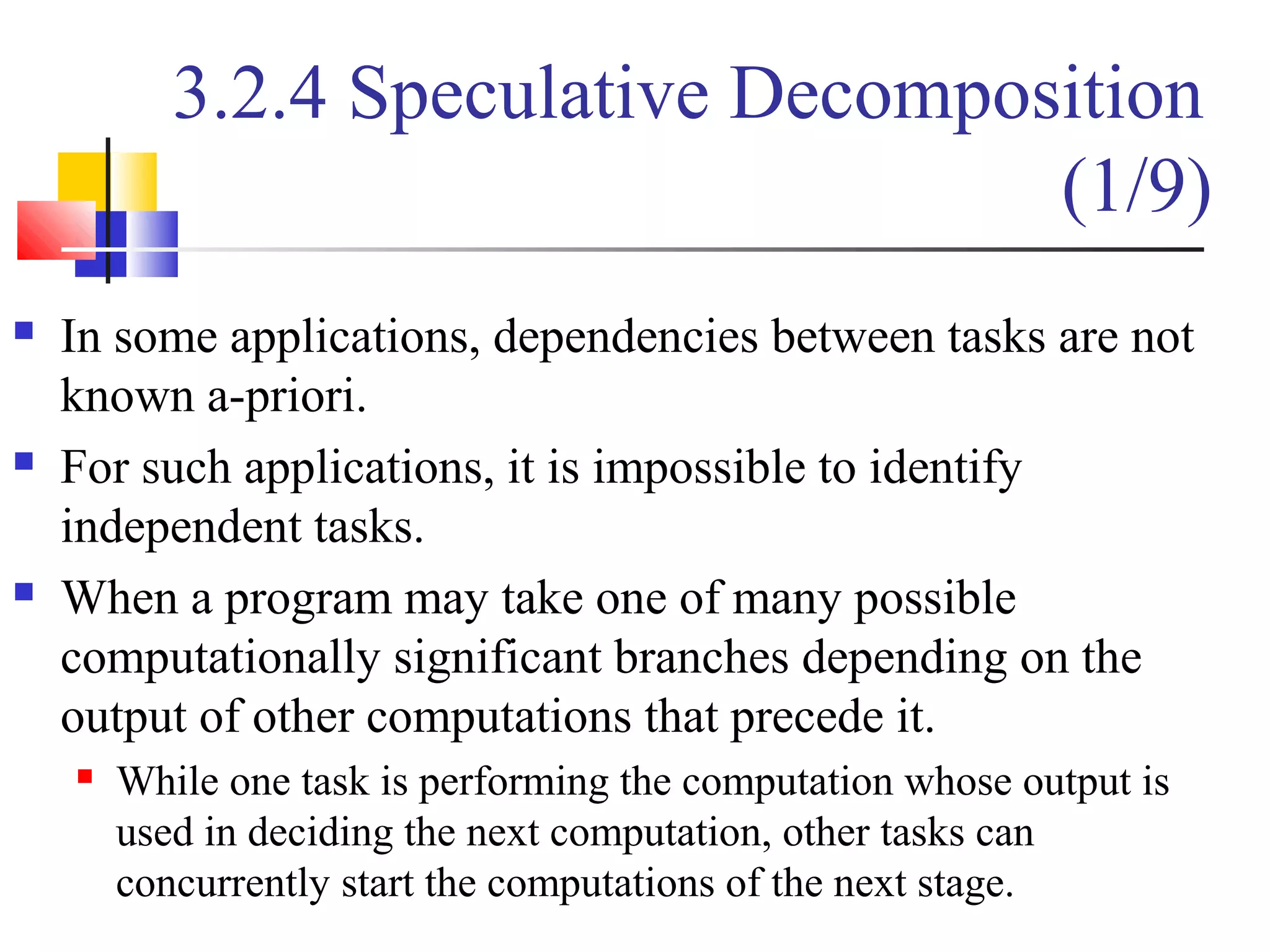 3.2.4 Speculative Decomposition
(1/9)
 In some applications, dependencies between tasks are not
known a-priori.
 For such applications, it is impossible to identify
independent tasks.
 When a program may take one of many possible
computationally significant branches depending on the
output of other computations that precede it.
 While one task is performing the computation whose output is
used in deciding the next computation, other tasks can
concurrently start the computations of the next stage.
 