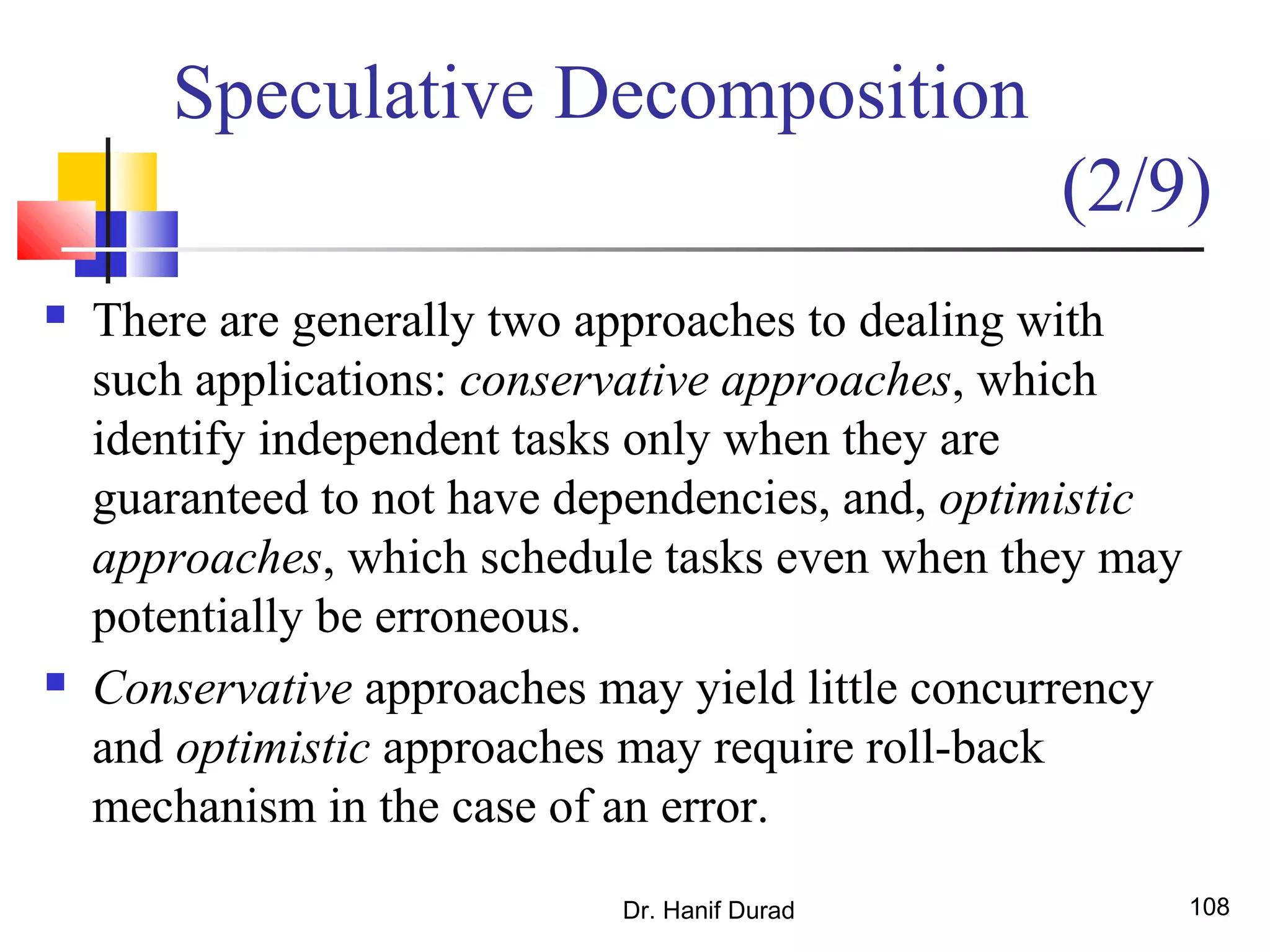 Dr. Hanif Durad 108
 There are generally two approaches to dealing with
such applications: conservative approaches, which
identify independent tasks only when they are
guaranteed to not have dependencies, and, optimistic
approaches, which schedule tasks even when they may
potentially be erroneous.
 Conservative approaches may yield little concurrency
and optimistic approaches may require roll-back
mechanism in the case of an error.
Speculative Decomposition
(2/9)
 