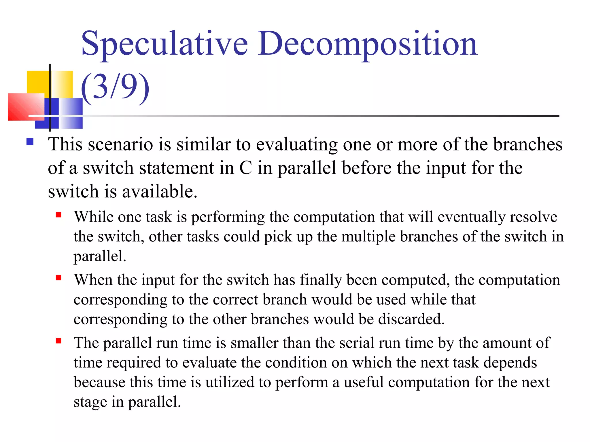 Speculative Decomposition
(3/9)
 This scenario is similar to evaluating one or more of the branches
of a switch statement in C in parallel before the input for the
switch is available.
 While one task is performing the computation that will eventually resolve
the switch, other tasks could pick up the multiple branches of the switch in
parallel.
 When the input for the switch has finally been computed, the computation
corresponding to the correct branch would be used while that
corresponding to the other branches would be discarded.
 The parallel run time is smaller than the serial run time by the amount of
time required to evaluate the condition on which the next task depends
because this time is utilized to perform a useful computation for the next
stage in parallel.
 